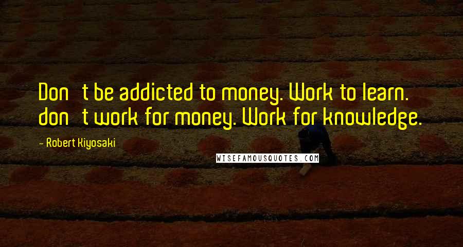 Robert Kiyosaki Quotes: Don't be addicted to money. Work to learn. don't work for money. Work for knowledge.