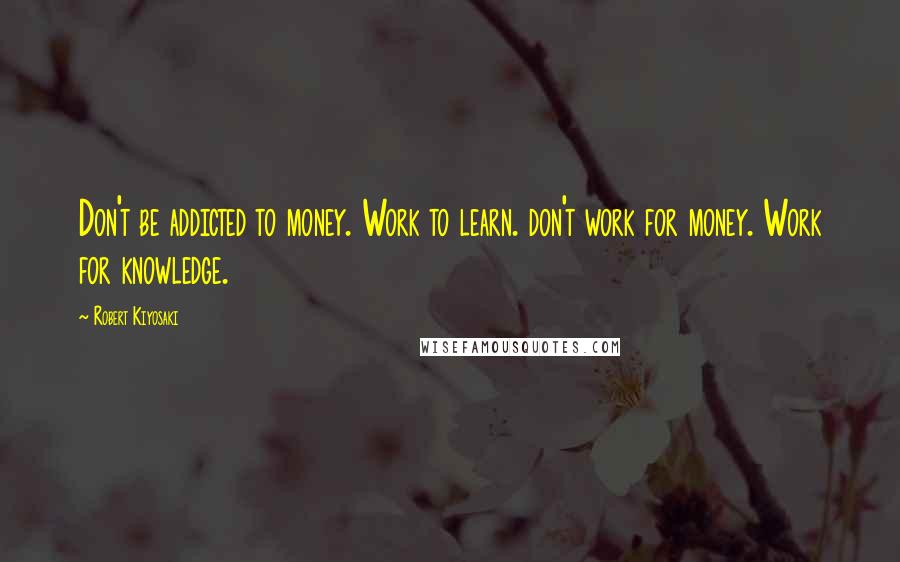 Robert Kiyosaki Quotes: Don't be addicted to money. Work to learn. don't work for money. Work for knowledge.