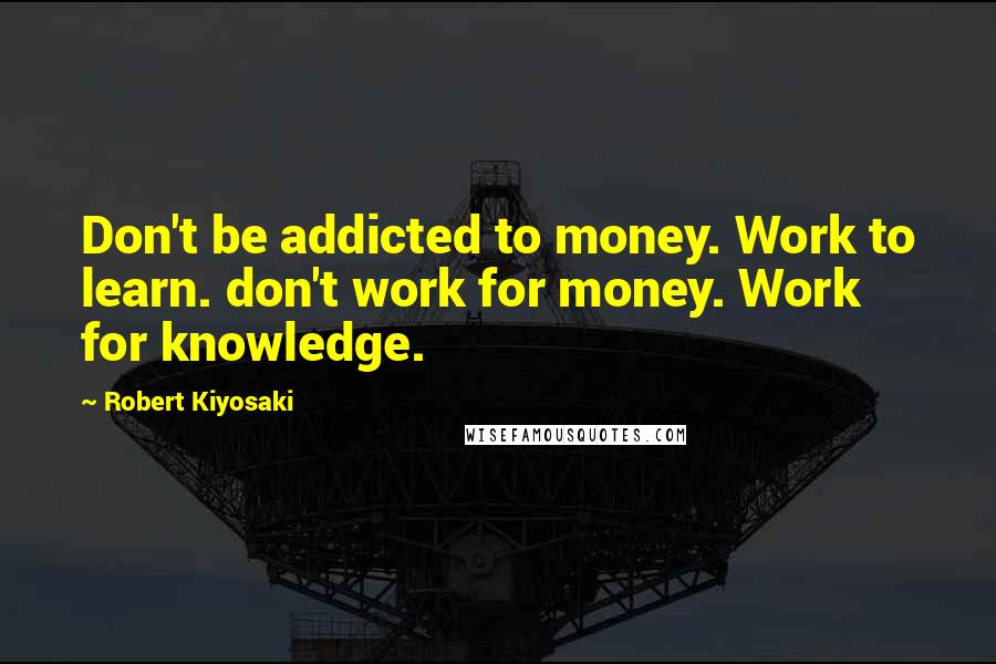 Robert Kiyosaki Quotes: Don't be addicted to money. Work to learn. don't work for money. Work for knowledge.