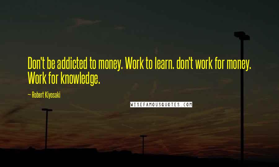 Robert Kiyosaki Quotes: Don't be addicted to money. Work to learn. don't work for money. Work for knowledge.