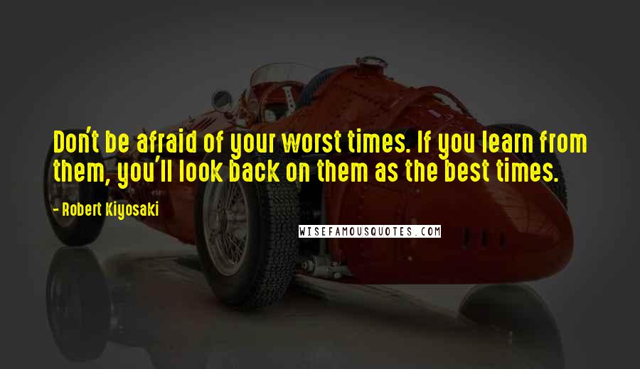Robert Kiyosaki Quotes: Don't be afraid of your worst times. If you learn from them, you'll look back on them as the best times.