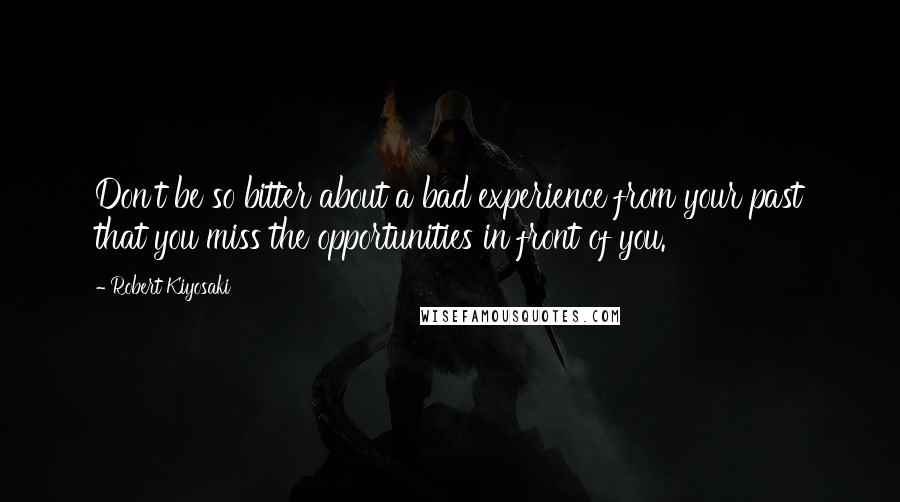 Robert Kiyosaki Quotes: Don't be so bitter about a bad experience from your past that you miss the opportunities in front of you.