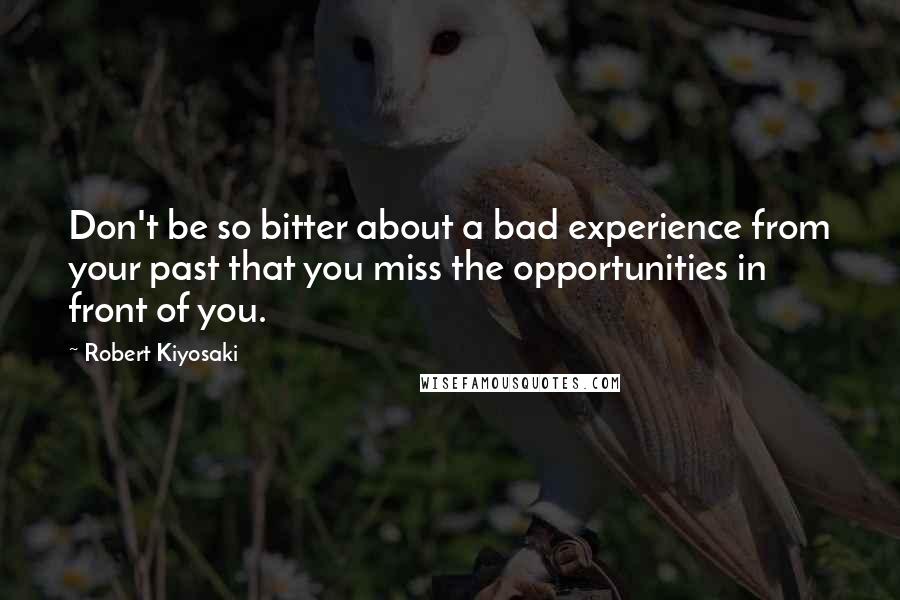 Robert Kiyosaki Quotes: Don't be so bitter about a bad experience from your past that you miss the opportunities in front of you.