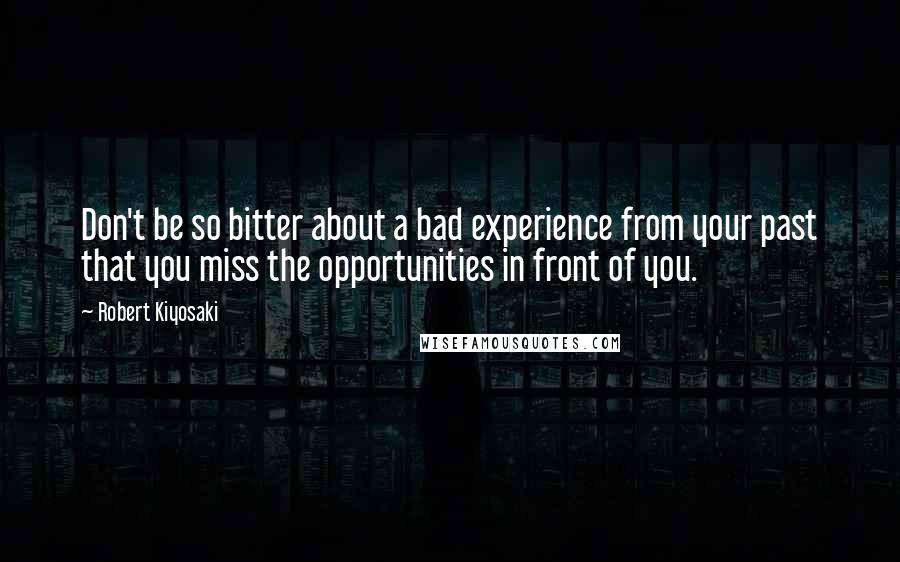 Robert Kiyosaki Quotes: Don't be so bitter about a bad experience from your past that you miss the opportunities in front of you.