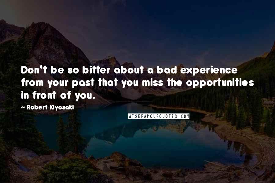 Robert Kiyosaki Quotes: Don't be so bitter about a bad experience from your past that you miss the opportunities in front of you.