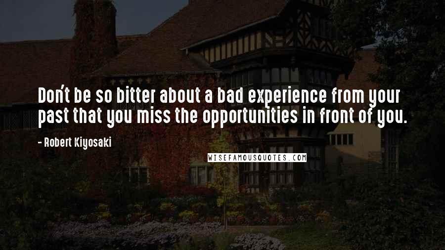 Robert Kiyosaki Quotes: Don't be so bitter about a bad experience from your past that you miss the opportunities in front of you.