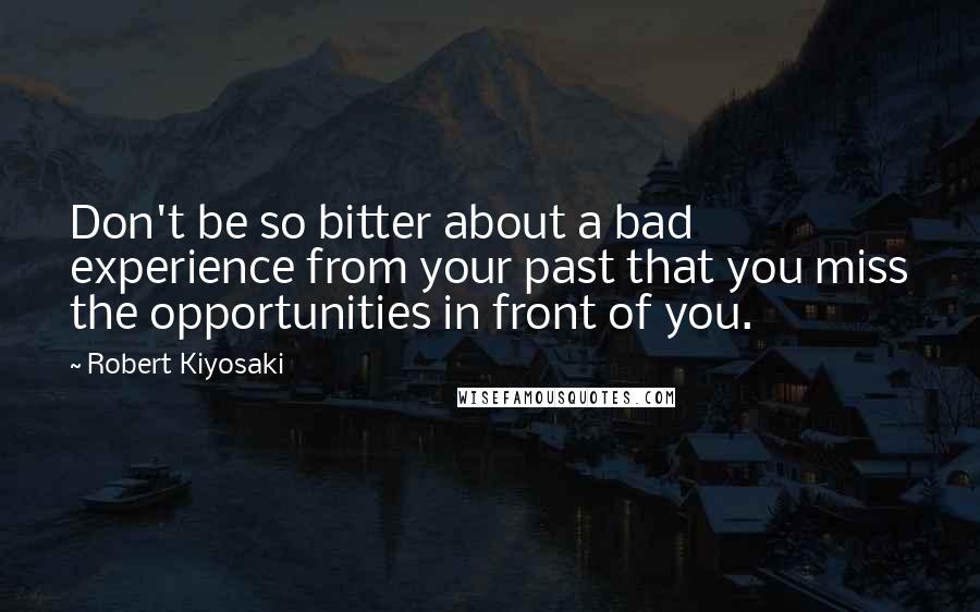 Robert Kiyosaki Quotes: Don't be so bitter about a bad experience from your past that you miss the opportunities in front of you.