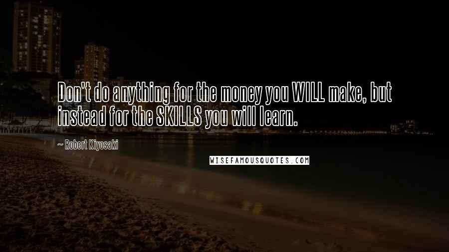 Robert Kiyosaki Quotes: Don't do anything for the money you WILL make, but instead for the SKILLS you will learn.