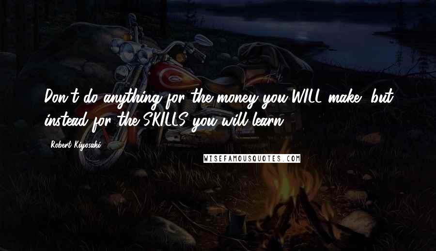Robert Kiyosaki Quotes: Don't do anything for the money you WILL make, but instead for the SKILLS you will learn.