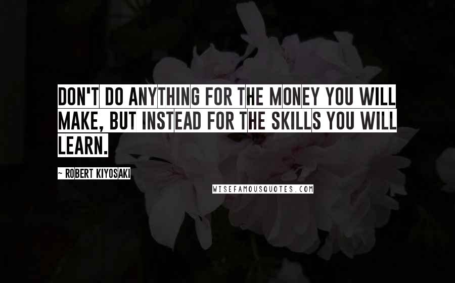 Robert Kiyosaki Quotes: Don't do anything for the money you WILL make, but instead for the SKILLS you will learn.