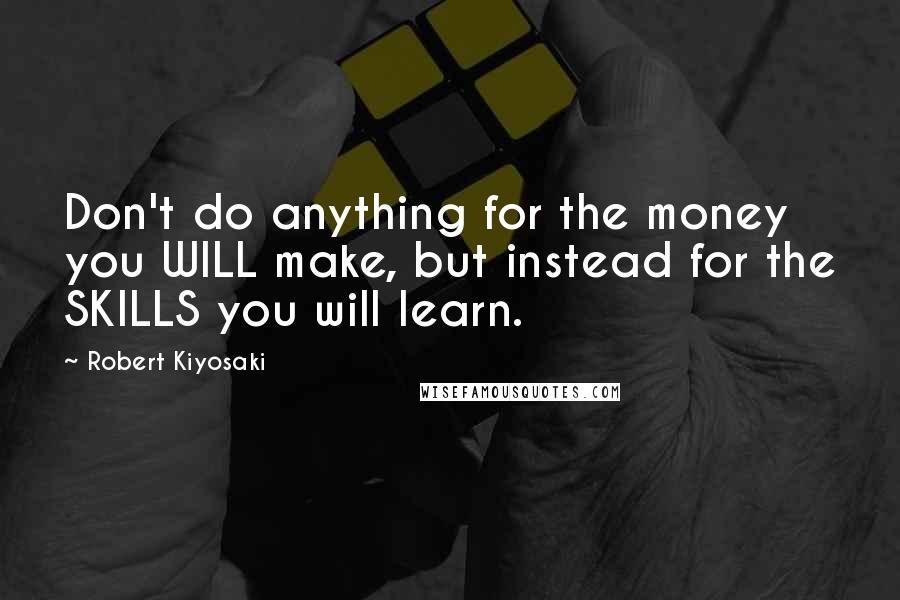 Robert Kiyosaki Quotes: Don't do anything for the money you WILL make, but instead for the SKILLS you will learn.