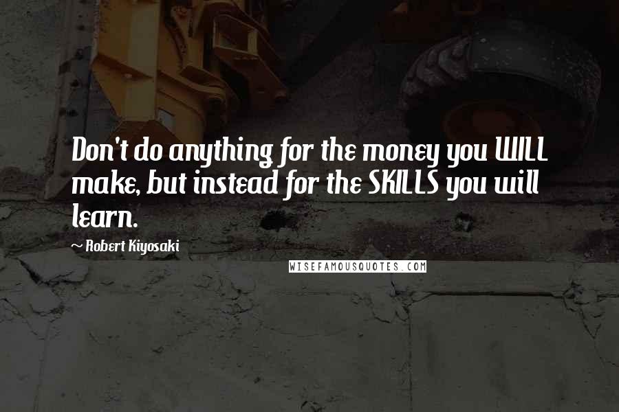 Robert Kiyosaki Quotes: Don't do anything for the money you WILL make, but instead for the SKILLS you will learn.