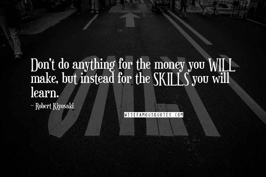 Robert Kiyosaki Quotes: Don't do anything for the money you WILL make, but instead for the SKILLS you will learn.