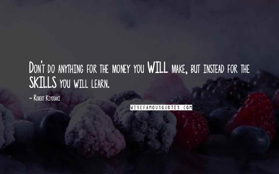 Robert Kiyosaki Quotes: Don't do anything for the money you WILL make, but instead for the SKILLS you will learn.