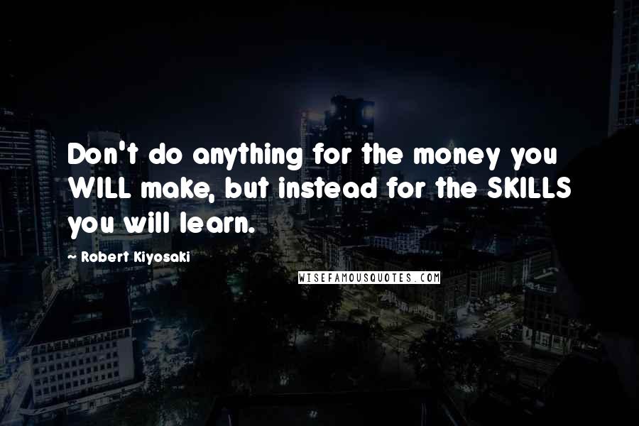 Robert Kiyosaki Quotes: Don't do anything for the money you WILL make, but instead for the SKILLS you will learn.
