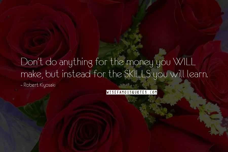 Robert Kiyosaki Quotes: Don't do anything for the money you WILL make, but instead for the SKILLS you will learn.