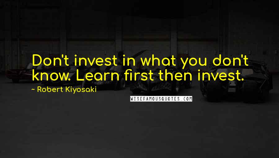 Robert Kiyosaki Quotes: Don't invest in what you don't know. Learn first then invest.