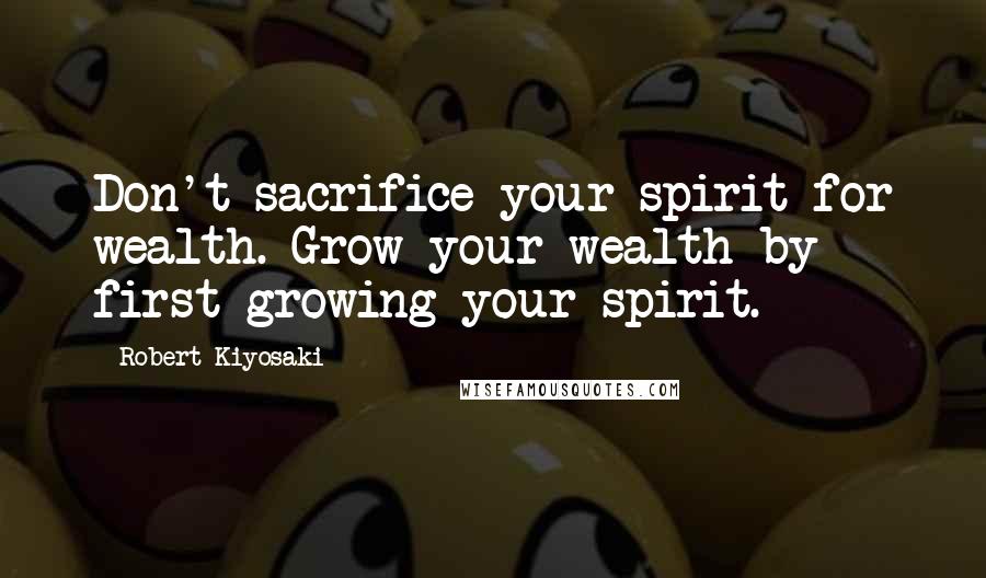 Robert Kiyosaki Quotes: Don't sacrifice your spirit for wealth. Grow your wealth by first growing your spirit.