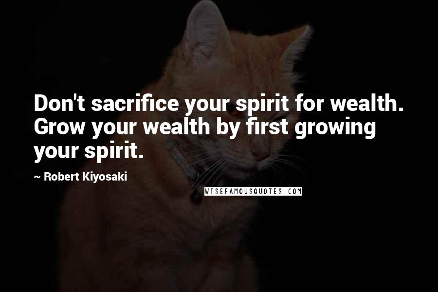 Robert Kiyosaki Quotes: Don't sacrifice your spirit for wealth. Grow your wealth by first growing your spirit.