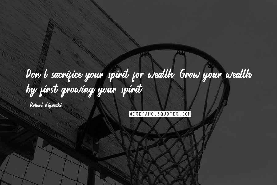 Robert Kiyosaki Quotes: Don't sacrifice your spirit for wealth. Grow your wealth by first growing your spirit.