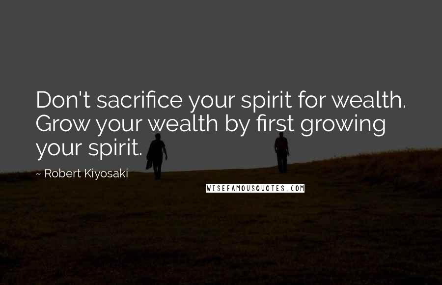 Robert Kiyosaki Quotes: Don't sacrifice your spirit for wealth. Grow your wealth by first growing your spirit.