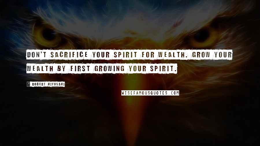 Robert Kiyosaki Quotes: Don't sacrifice your spirit for wealth. Grow your wealth by first growing your spirit.