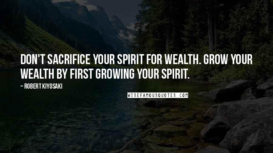 Robert Kiyosaki Quotes: Don't sacrifice your spirit for wealth. Grow your wealth by first growing your spirit.