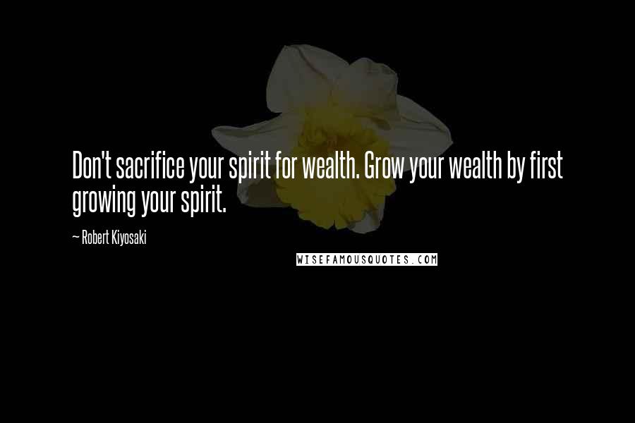 Robert Kiyosaki Quotes: Don't sacrifice your spirit for wealth. Grow your wealth by first growing your spirit.