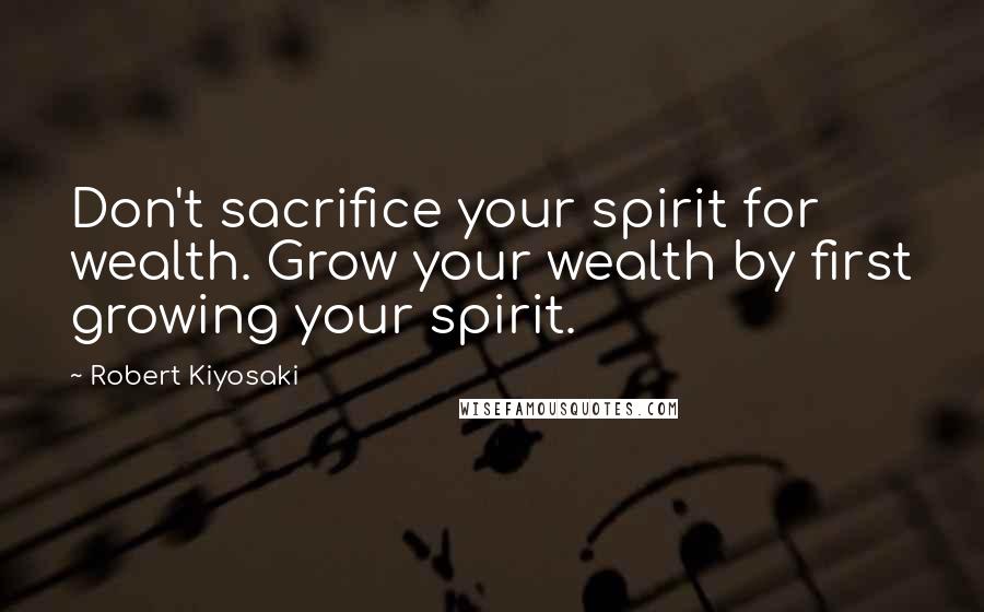 Robert Kiyosaki Quotes: Don't sacrifice your spirit for wealth. Grow your wealth by first growing your spirit.