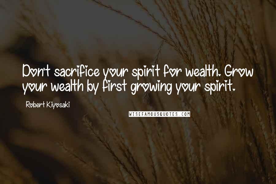 Robert Kiyosaki Quotes: Don't sacrifice your spirit for wealth. Grow your wealth by first growing your spirit.