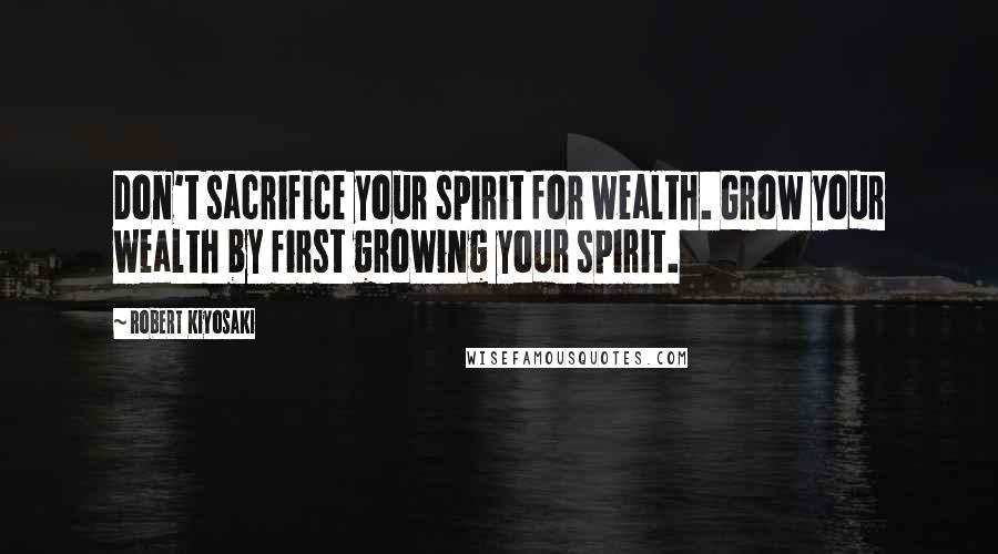 Robert Kiyosaki Quotes: Don't sacrifice your spirit for wealth. Grow your wealth by first growing your spirit.