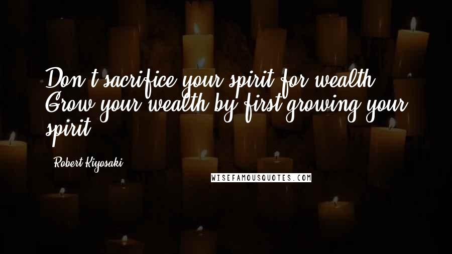 Robert Kiyosaki Quotes: Don't sacrifice your spirit for wealth. Grow your wealth by first growing your spirit.