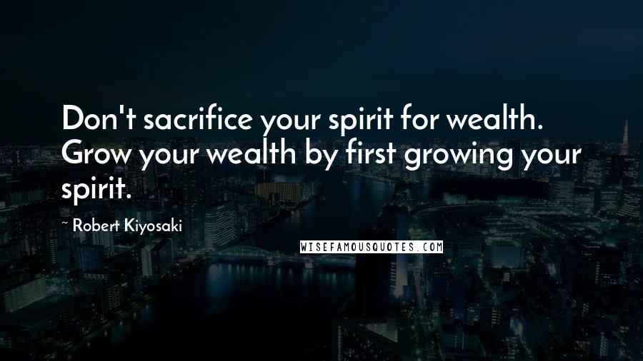 Robert Kiyosaki Quotes: Don't sacrifice your spirit for wealth. Grow your wealth by first growing your spirit.