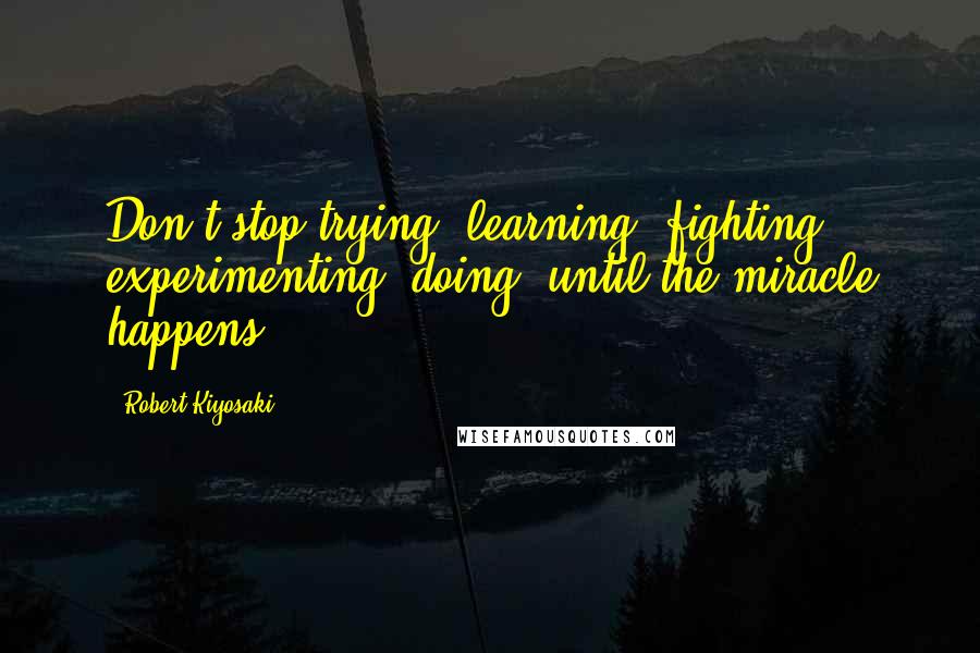 Robert Kiyosaki Quotes: Don't stop trying, learning, fighting, experimenting, doing, until the miracle happens.