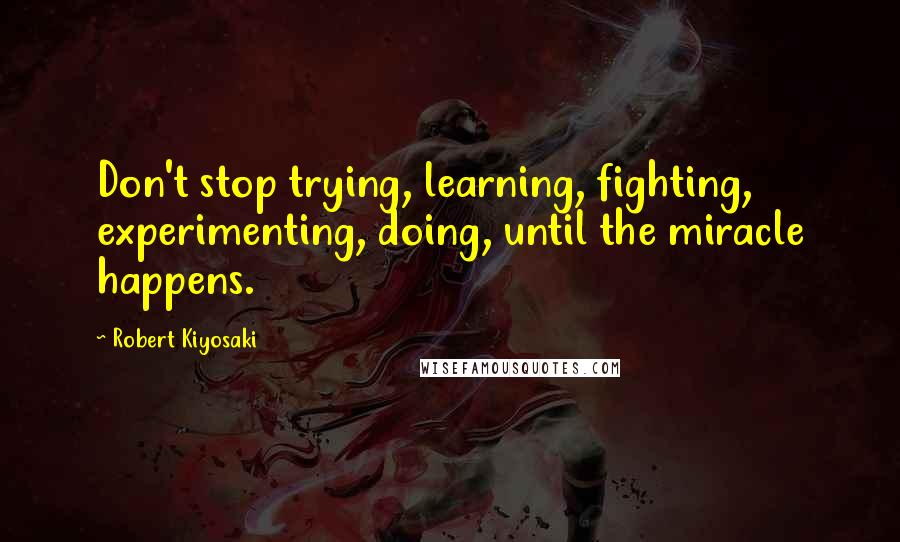 Robert Kiyosaki Quotes: Don't stop trying, learning, fighting, experimenting, doing, until the miracle happens.