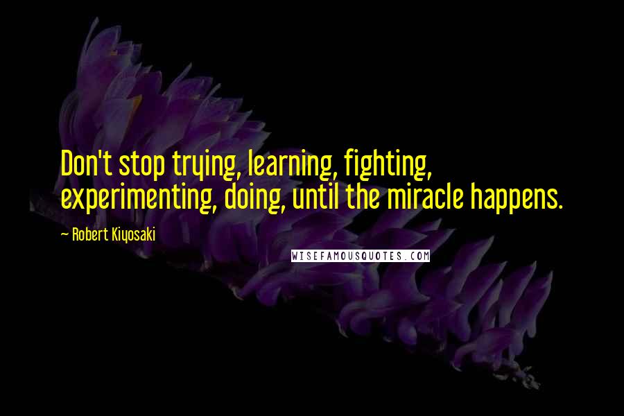 Robert Kiyosaki Quotes: Don't stop trying, learning, fighting, experimenting, doing, until the miracle happens.