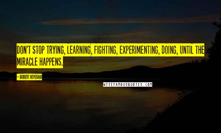 Robert Kiyosaki Quotes: Don't stop trying, learning, fighting, experimenting, doing, until the miracle happens.