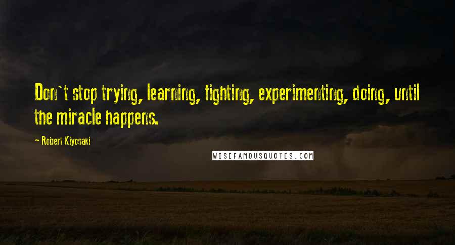 Robert Kiyosaki Quotes: Don't stop trying, learning, fighting, experimenting, doing, until the miracle happens.