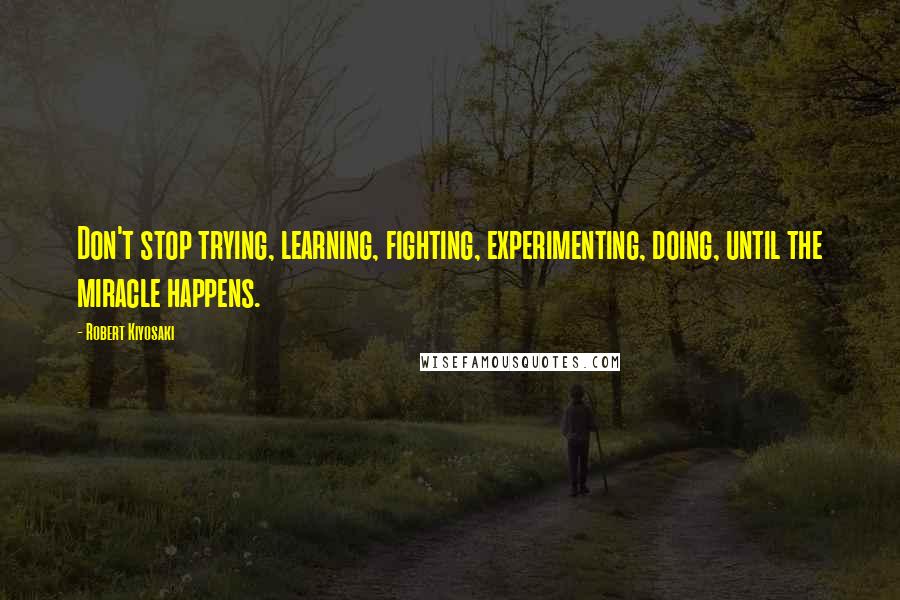 Robert Kiyosaki Quotes: Don't stop trying, learning, fighting, experimenting, doing, until the miracle happens.