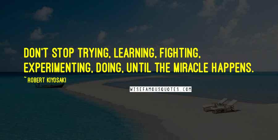 Robert Kiyosaki Quotes: Don't stop trying, learning, fighting, experimenting, doing, until the miracle happens.