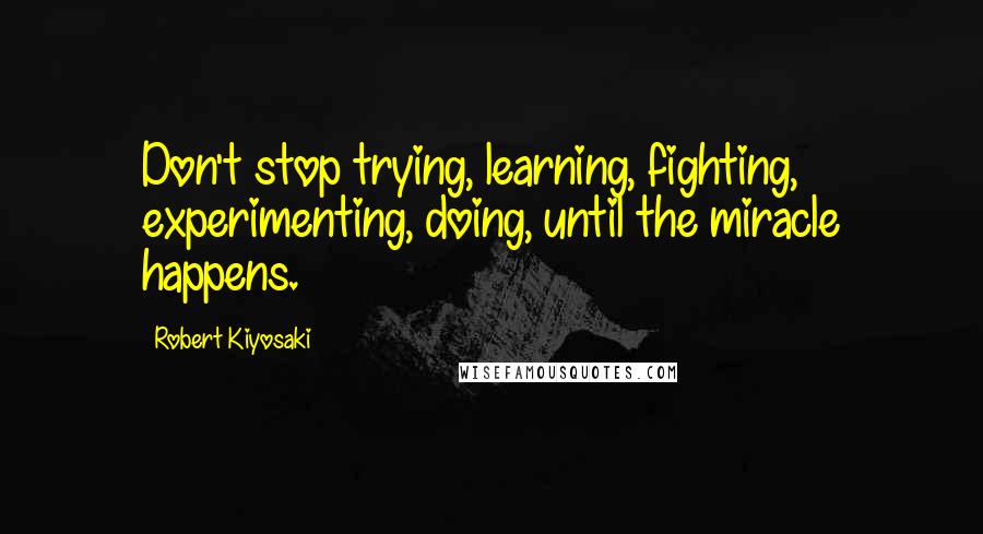 Robert Kiyosaki Quotes: Don't stop trying, learning, fighting, experimenting, doing, until the miracle happens.