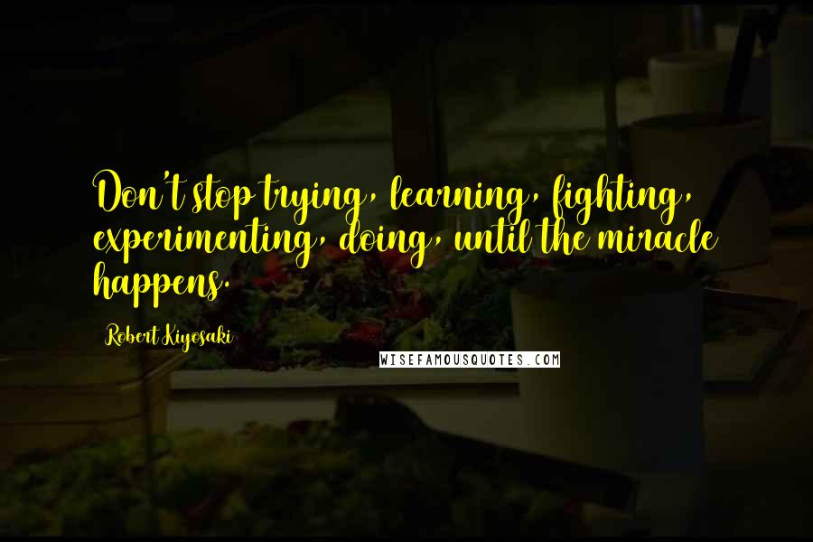 Robert Kiyosaki Quotes: Don't stop trying, learning, fighting, experimenting, doing, until the miracle happens.