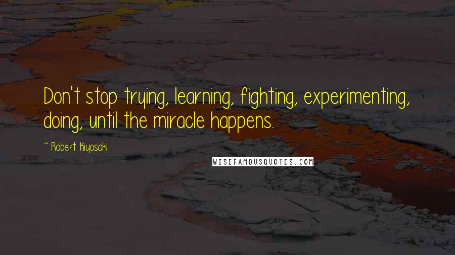 Robert Kiyosaki Quotes: Don't stop trying, learning, fighting, experimenting, doing, until the miracle happens.