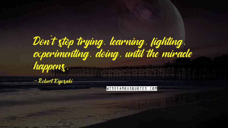 Robert Kiyosaki Quotes: Don't stop trying, learning, fighting, experimenting, doing, until the miracle happens.