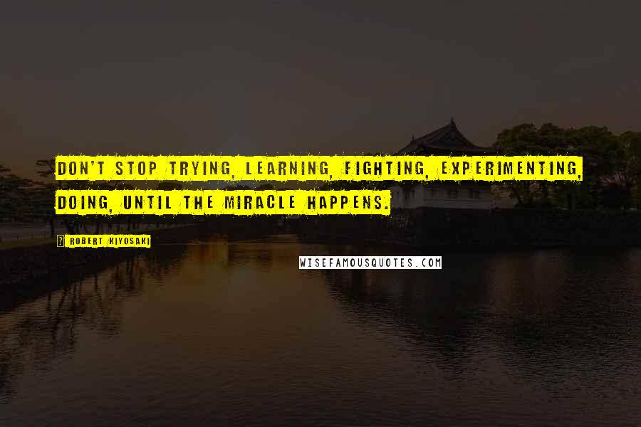 Robert Kiyosaki Quotes: Don't stop trying, learning, fighting, experimenting, doing, until the miracle happens.