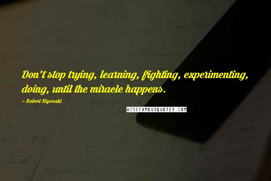 Robert Kiyosaki Quotes: Don't stop trying, learning, fighting, experimenting, doing, until the miracle happens.