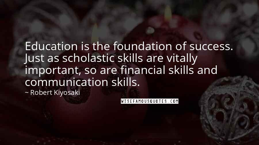 Robert Kiyosaki Quotes: Education is the foundation of success. Just as scholastic skills are vitally important, so are financial skills and communication skills.