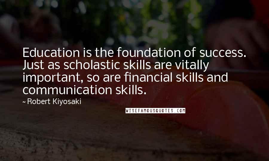 Robert Kiyosaki Quotes: Education is the foundation of success. Just as scholastic skills are vitally important, so are financial skills and communication skills.