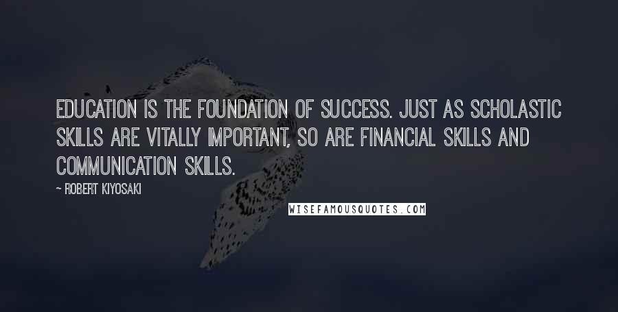 Robert Kiyosaki Quotes: Education is the foundation of success. Just as scholastic skills are vitally important, so are financial skills and communication skills.
