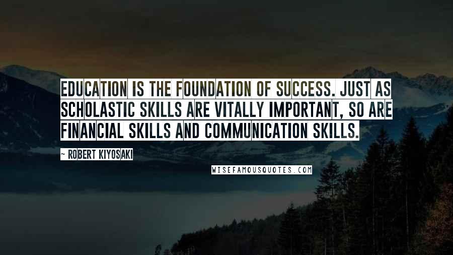 Robert Kiyosaki Quotes: Education is the foundation of success. Just as scholastic skills are vitally important, so are financial skills and communication skills.